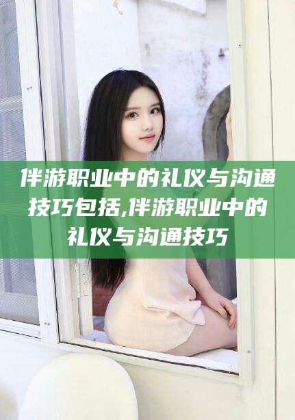 新安伴游职业中的礼仪与沟通技巧包括,伴游职业中的礼仪与沟通技巧