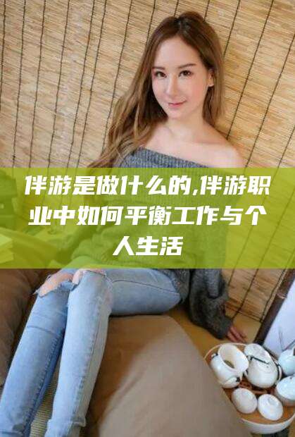 新安伴游是做什么的,伴游职业中如何平衡工作与个人生活