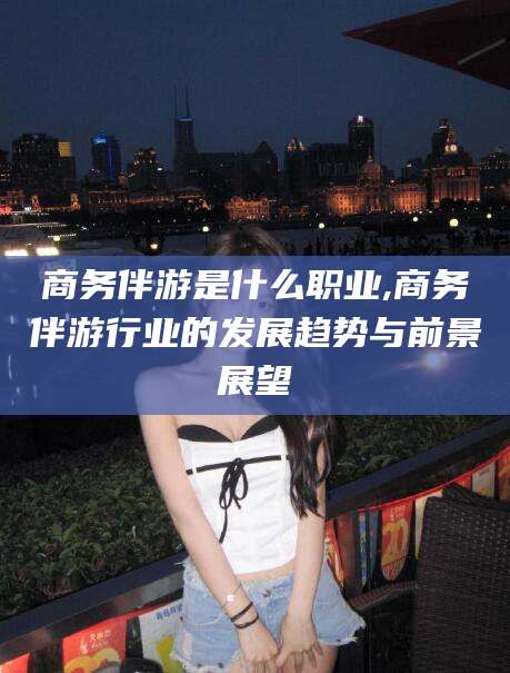 新安商务伴游是什么职业,商务伴游行业的发展趋势与前景展望