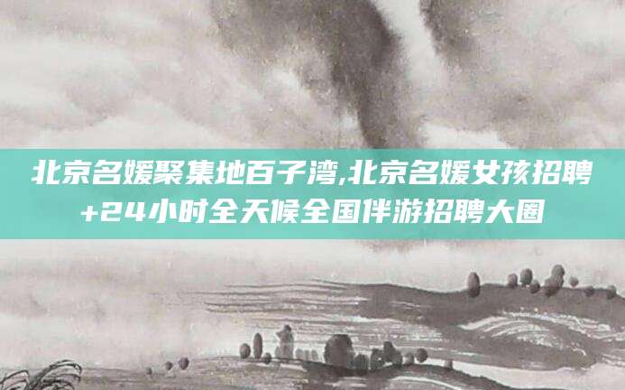 新安北京名媛聚集地百子湾,北京名媛女孩招聘+24小时全天候全国伴游招聘大圈