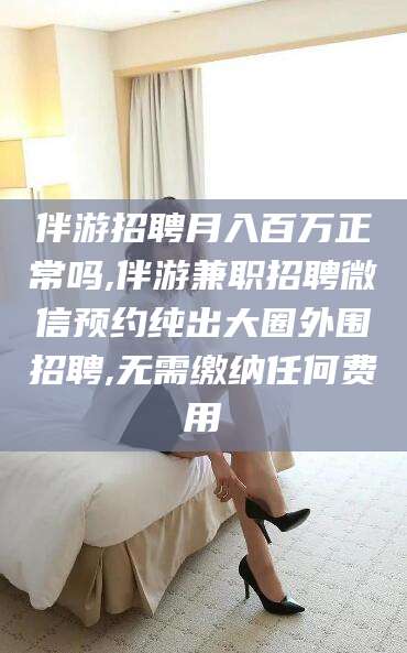 新安伴游招聘月入百万正常吗,伴游兼职招聘微信预约纯出大圈外围招聘,无需缴纳任何费用