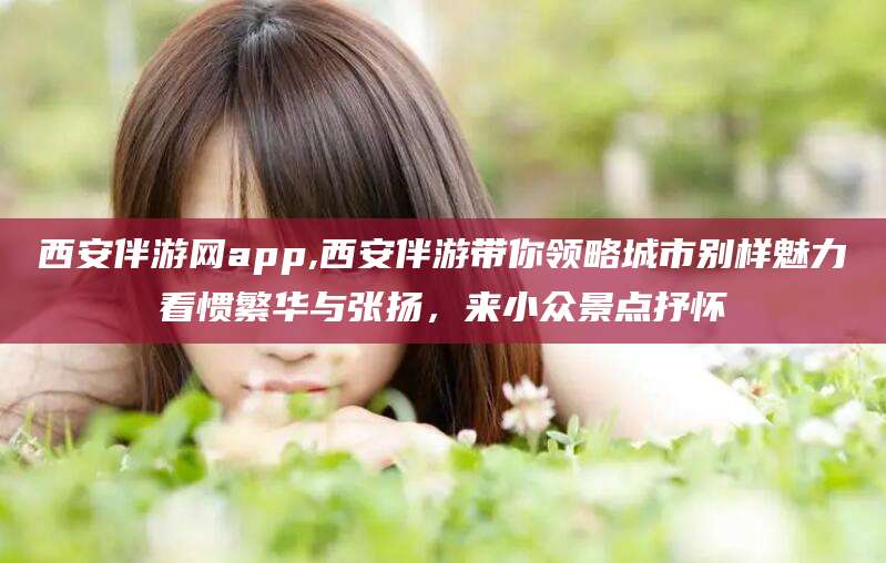 新安西安伴游网app,西安伴游带你领略城市别样魅力看惯繁华与张扬，来小众景点抒怀