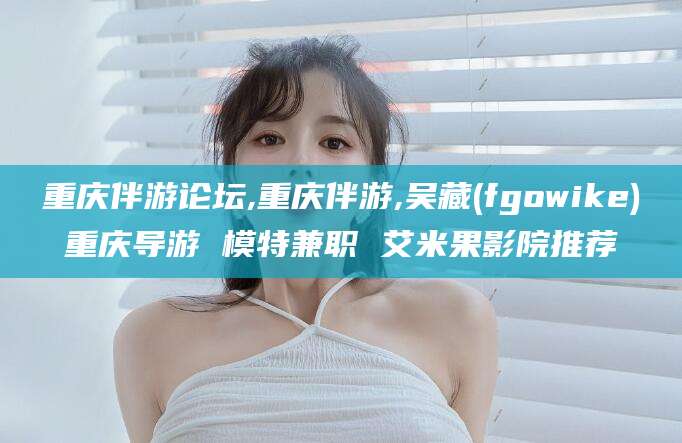 新安重庆伴游论坛,重庆伴游,吴藏(fgowike)重庆导游 模特兼职 艾米果影院推荐
