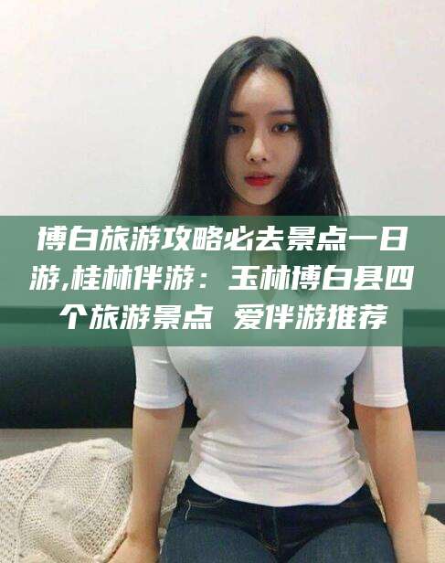 新安博白旅游攻略必去景点一日游,桂林伴游：玉林博白县四个旅游景点 爱伴游推荐