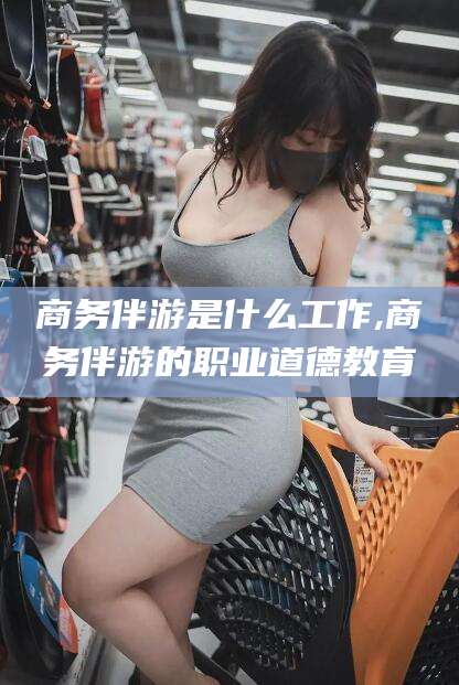 新安商务伴游是什么工作,商务伴游的职业道德教育