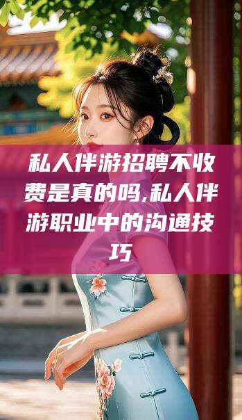 新安私人伴游招聘不收费是真的吗,私人伴游职业中的沟通技巧