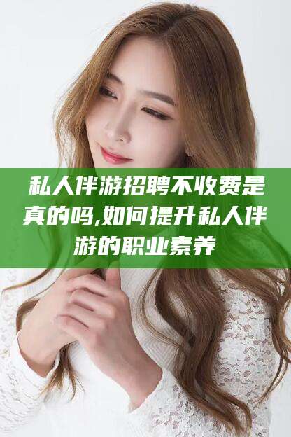 新安私人伴游招聘不收费是真的吗,如何提升私人伴游的职业素养