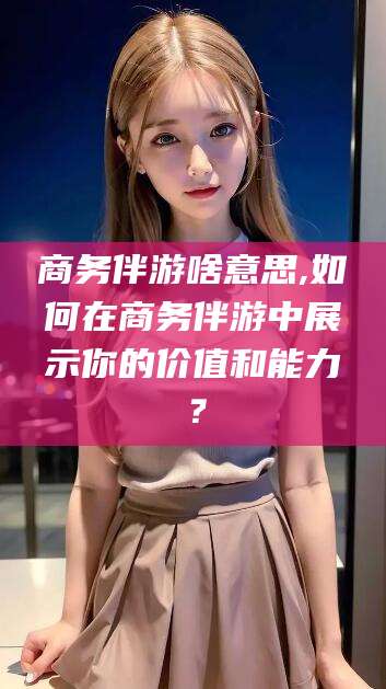 新安商务伴游啥意思,如何在商务伴游中展示你的价值和能力？