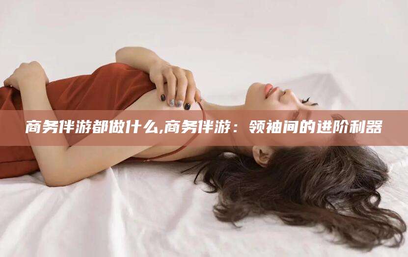 新安商务伴游都做什么,商务伴游：领袖间的进阶利器