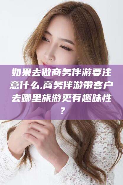 新安如果去做商务伴游要注意什么,商务伴游带客户去哪里旅游更有趣味性？