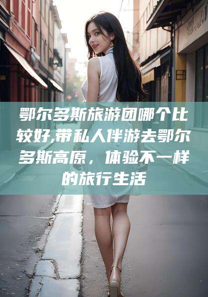 新安鄂尔多斯旅游团哪个比较好,带私人伴游去鄂尔多斯高原，体验不一样的旅行生活