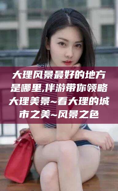 新安大理风景最好的地方是哪里,伴游带你领略大理美景~看大理的城市之美~风景之色