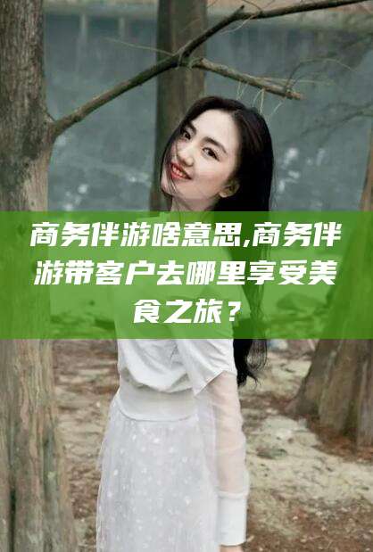 新安商务伴游啥意思,商务伴游带客户去哪里享受美食之旅？