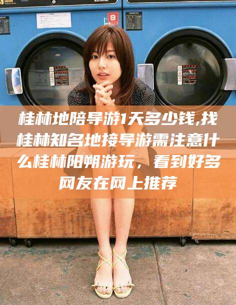 新安桂林地陪导游1天多少钱,找桂林知名地接导游需注意什么桂林阳朔游玩，看到好多网友在网上推荐