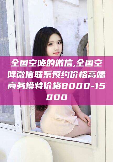 新安全国空降的微信,全国空降微信联系预约价格高端商务模特价格8000-15000