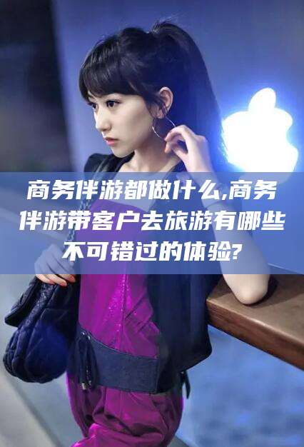 新安商务伴游都做什么,商务伴游带客户去旅游有哪些不可错过的体验?