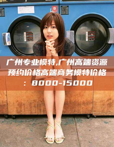 新安广州专业模特,广州高端资源预约价格高端商务模特价格：8000-15000