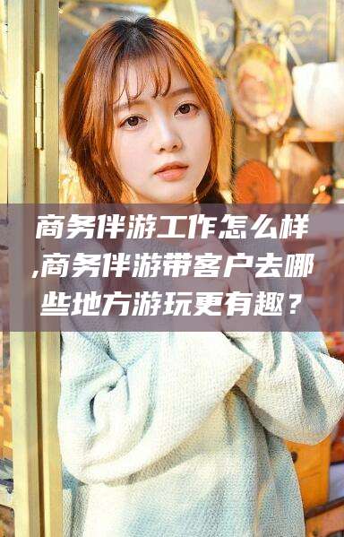新安商务伴游工作怎么样,商务伴游带客户去哪些地方游玩更有趣？