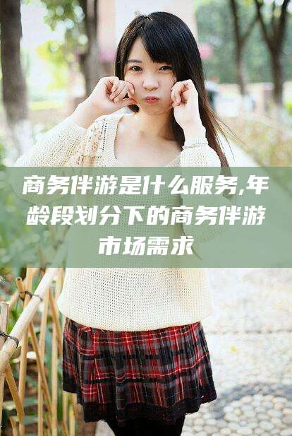 新安商务伴游是什么服务,年龄段划分下的商务伴游市场需求