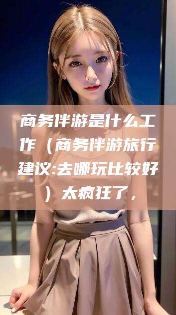 新安商务伴游是什么工作（商务伴游旅行建议:去哪玩比较好）太疯狂了，
