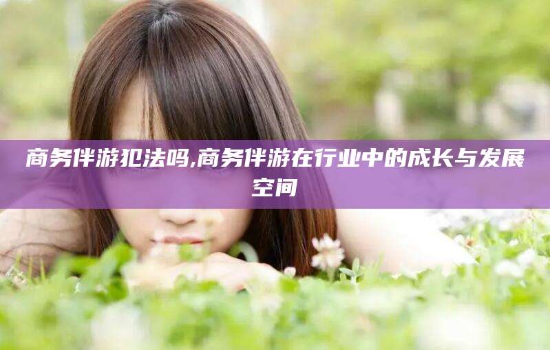 新安商务伴游犯法吗,商务伴游在行业中的成长与发展空间