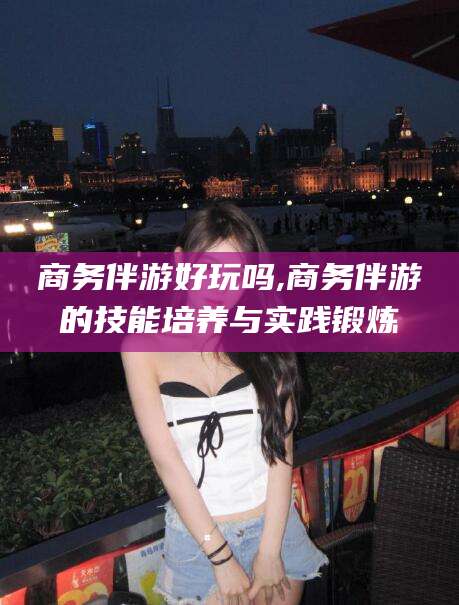 新安商务伴游好玩吗,商务伴游的技能培养与实践锻炼